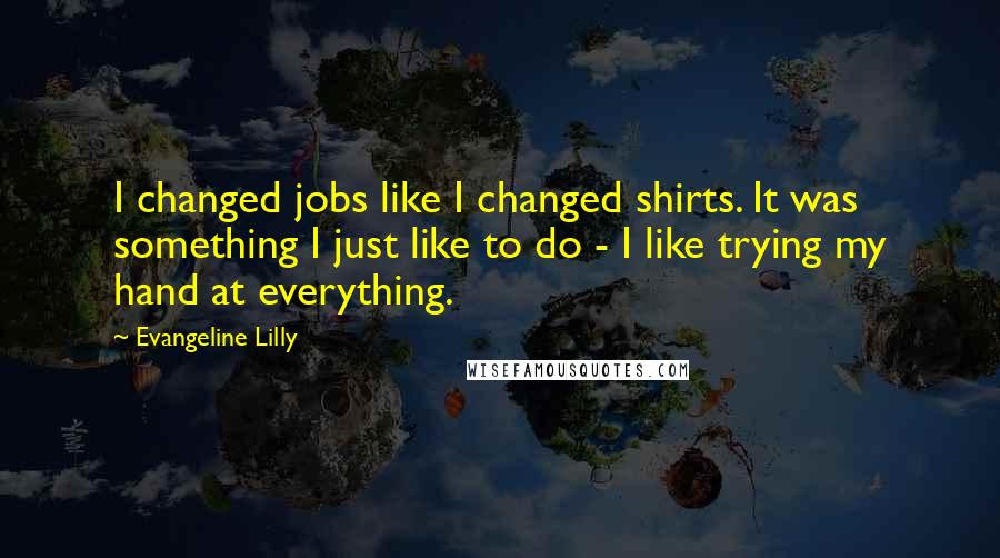 Evangeline Lilly Quotes: I changed jobs like I changed shirts. It was something I just like to do - I like trying my hand at everything.