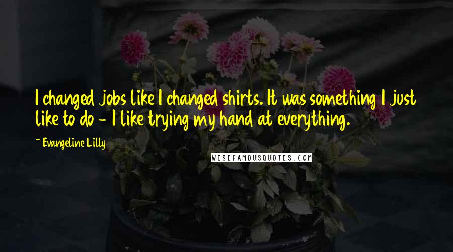 Evangeline Lilly Quotes: I changed jobs like I changed shirts. It was something I just like to do - I like trying my hand at everything.