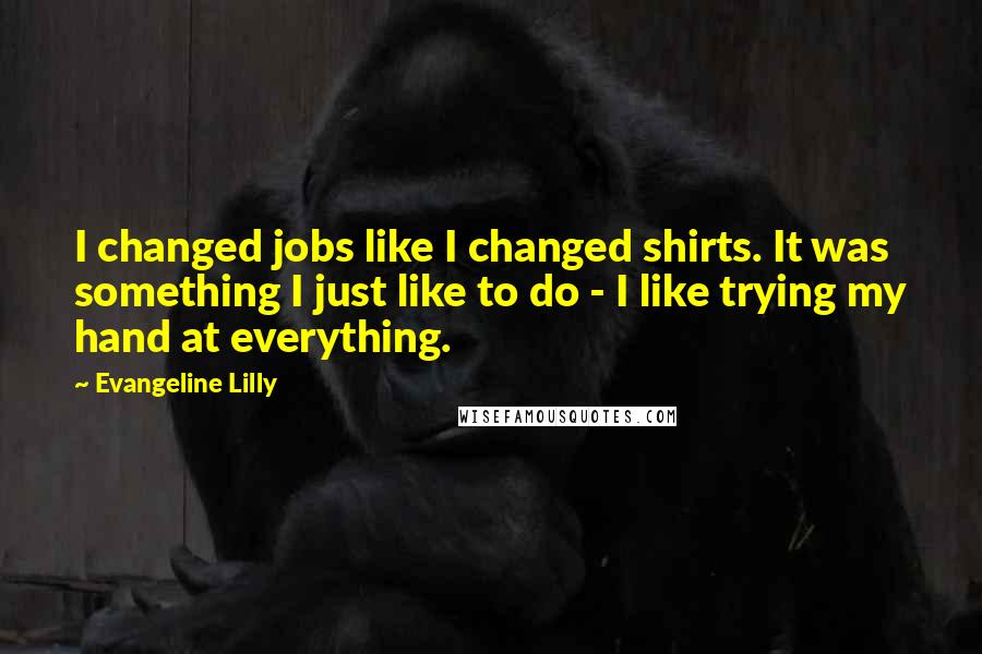 Evangeline Lilly Quotes: I changed jobs like I changed shirts. It was something I just like to do - I like trying my hand at everything.