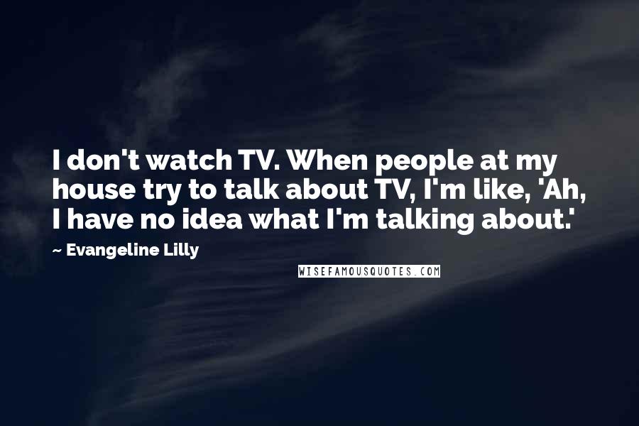 Evangeline Lilly Quotes: I don't watch TV. When people at my house try to talk about TV, I'm like, 'Ah, I have no idea what I'm talking about.'