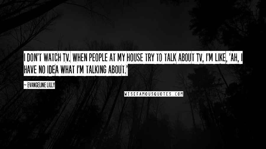 Evangeline Lilly Quotes: I don't watch TV. When people at my house try to talk about TV, I'm like, 'Ah, I have no idea what I'm talking about.'