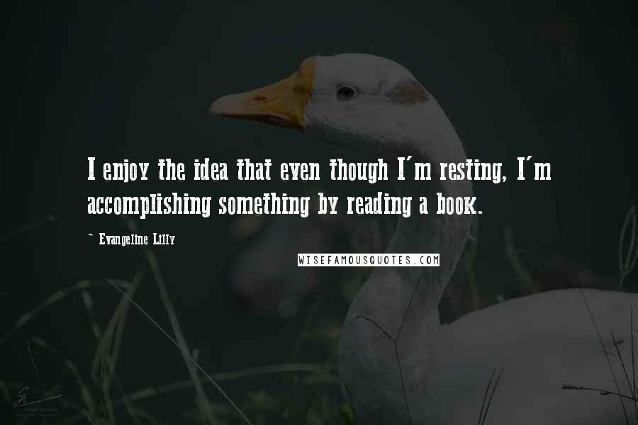 Evangeline Lilly Quotes: I enjoy the idea that even though I'm resting, I'm accomplishing something by reading a book.