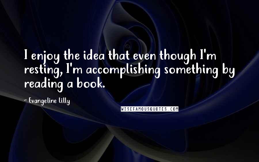 Evangeline Lilly Quotes: I enjoy the idea that even though I'm resting, I'm accomplishing something by reading a book.