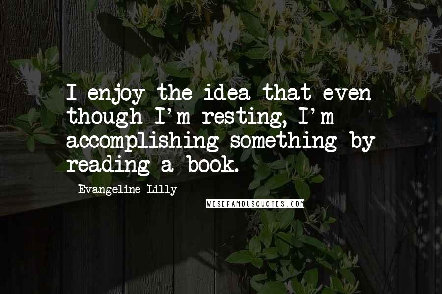 Evangeline Lilly Quotes: I enjoy the idea that even though I'm resting, I'm accomplishing something by reading a book.