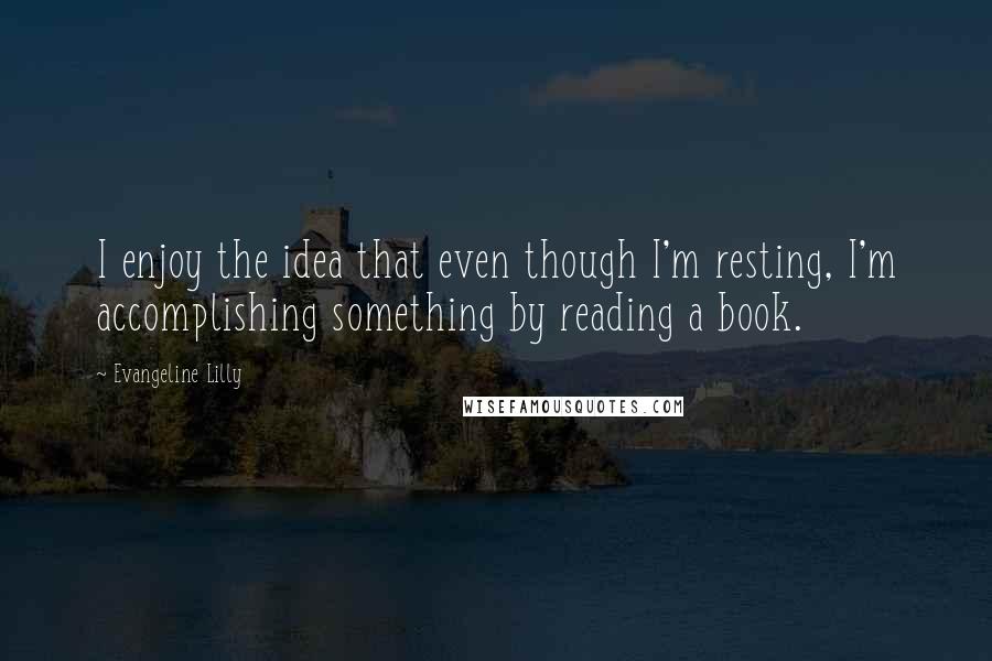 Evangeline Lilly Quotes: I enjoy the idea that even though I'm resting, I'm accomplishing something by reading a book.