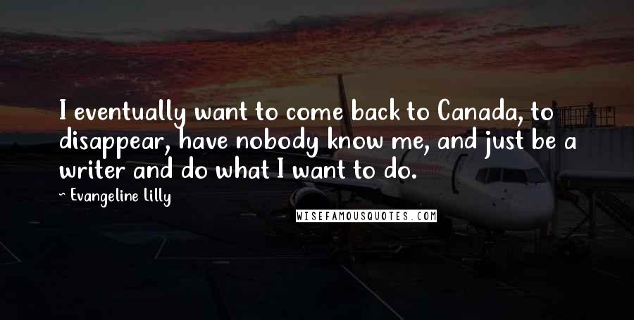Evangeline Lilly Quotes: I eventually want to come back to Canada, to disappear, have nobody know me, and just be a writer and do what I want to do.