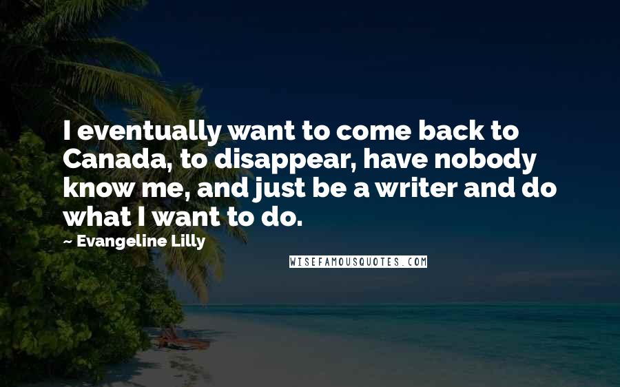Evangeline Lilly Quotes: I eventually want to come back to Canada, to disappear, have nobody know me, and just be a writer and do what I want to do.