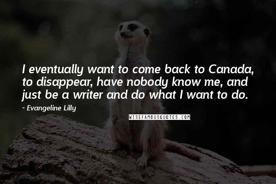 Evangeline Lilly Quotes: I eventually want to come back to Canada, to disappear, have nobody know me, and just be a writer and do what I want to do.