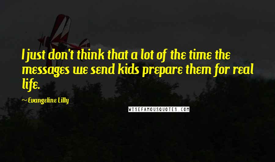 Evangeline Lilly Quotes: I just don't think that a lot of the time the messages we send kids prepare them for real life.