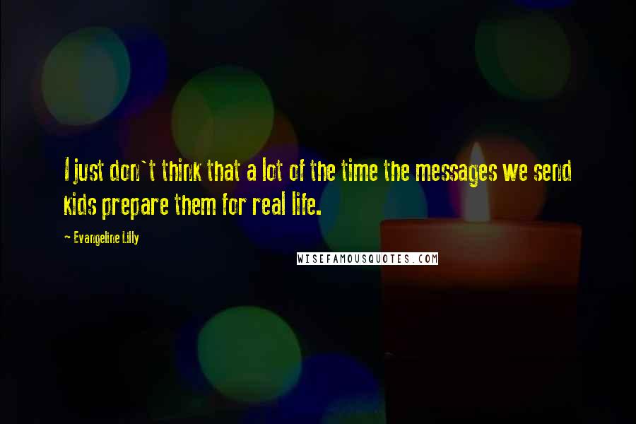 Evangeline Lilly Quotes: I just don't think that a lot of the time the messages we send kids prepare them for real life.