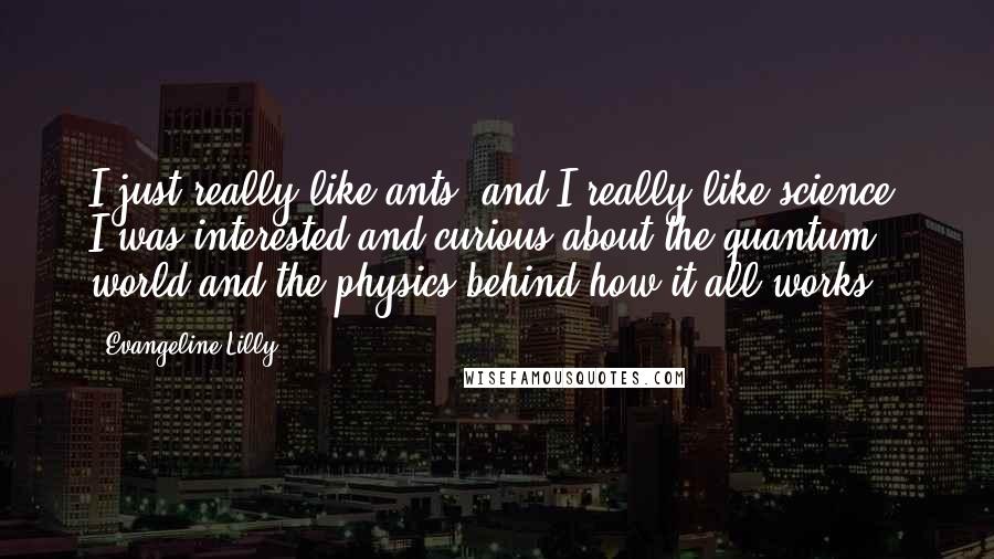 Evangeline Lilly Quotes: I just really like ants, and I really like science. I was interested and curious about the quantum world and the physics behind how it all works.