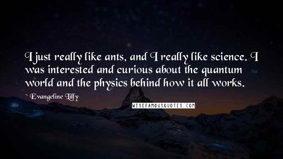 Evangeline Lilly Quotes: I just really like ants, and I really like science. I was interested and curious about the quantum world and the physics behind how it all works.