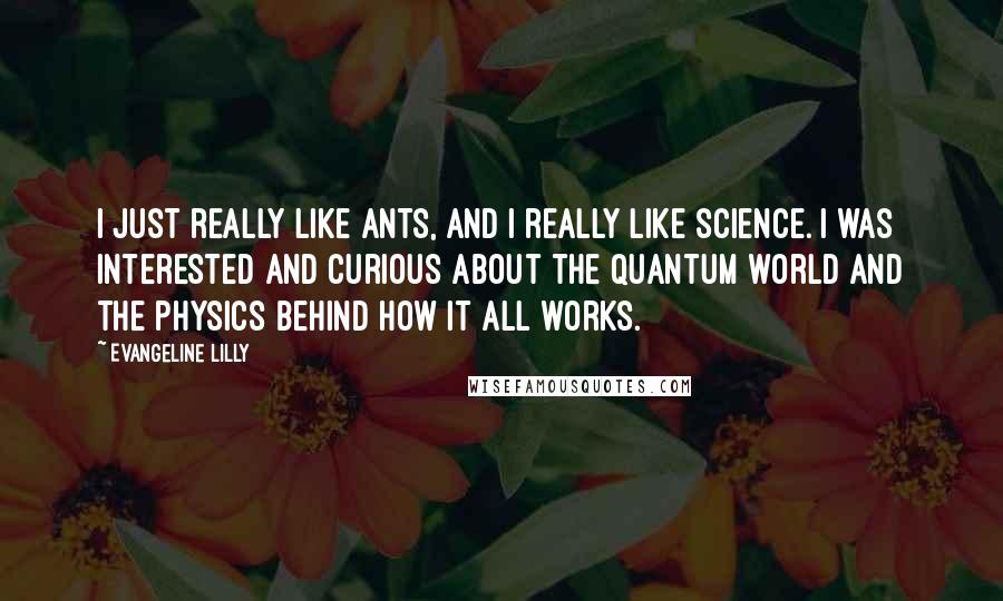 Evangeline Lilly Quotes: I just really like ants, and I really like science. I was interested and curious about the quantum world and the physics behind how it all works.