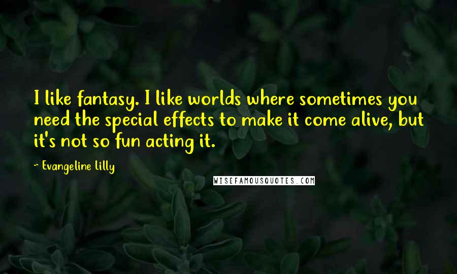 Evangeline Lilly Quotes: I like fantasy. I like worlds where sometimes you need the special effects to make it come alive, but it's not so fun acting it.