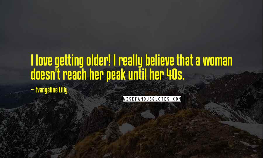 Evangeline Lilly Quotes: I love getting older! I really believe that a woman doesn't reach her peak until her 40s.