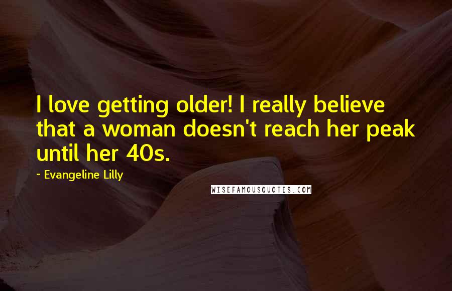 Evangeline Lilly Quotes: I love getting older! I really believe that a woman doesn't reach her peak until her 40s.