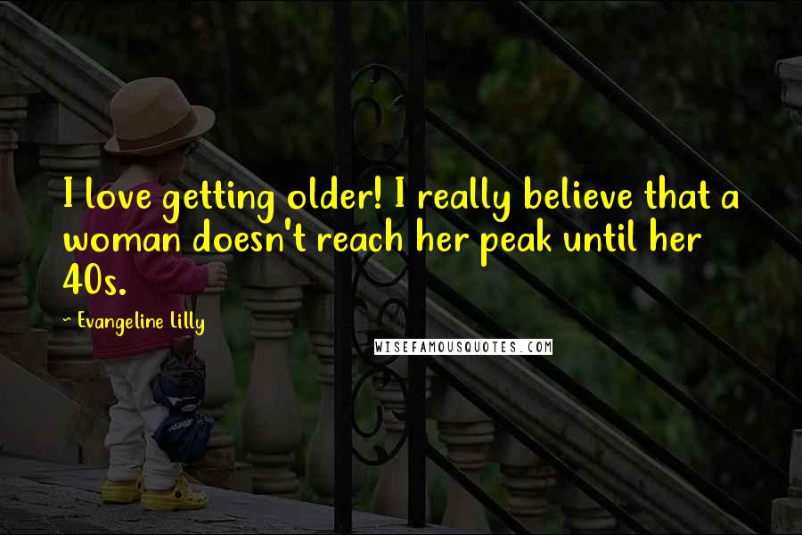 Evangeline Lilly Quotes: I love getting older! I really believe that a woman doesn't reach her peak until her 40s.