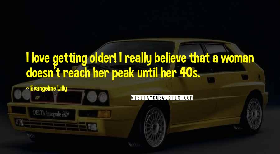 Evangeline Lilly Quotes: I love getting older! I really believe that a woman doesn't reach her peak until her 40s.