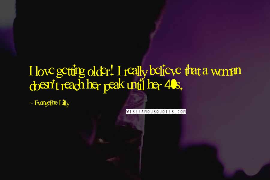 Evangeline Lilly Quotes: I love getting older! I really believe that a woman doesn't reach her peak until her 40s.