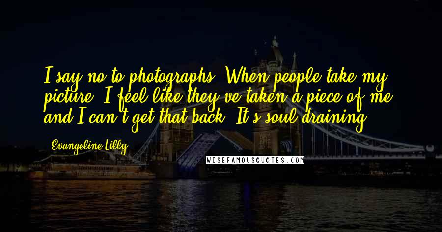 Evangeline Lilly Quotes: I say no to photographs. When people take my picture, I feel like they've taken a piece of me, and I can't get that back. It's soul-draining.