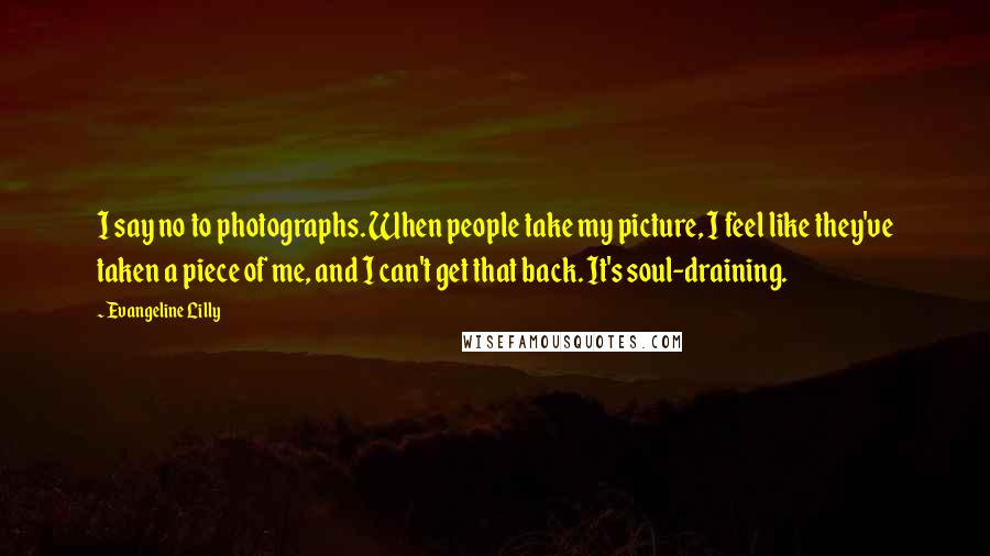 Evangeline Lilly Quotes: I say no to photographs. When people take my picture, I feel like they've taken a piece of me, and I can't get that back. It's soul-draining.