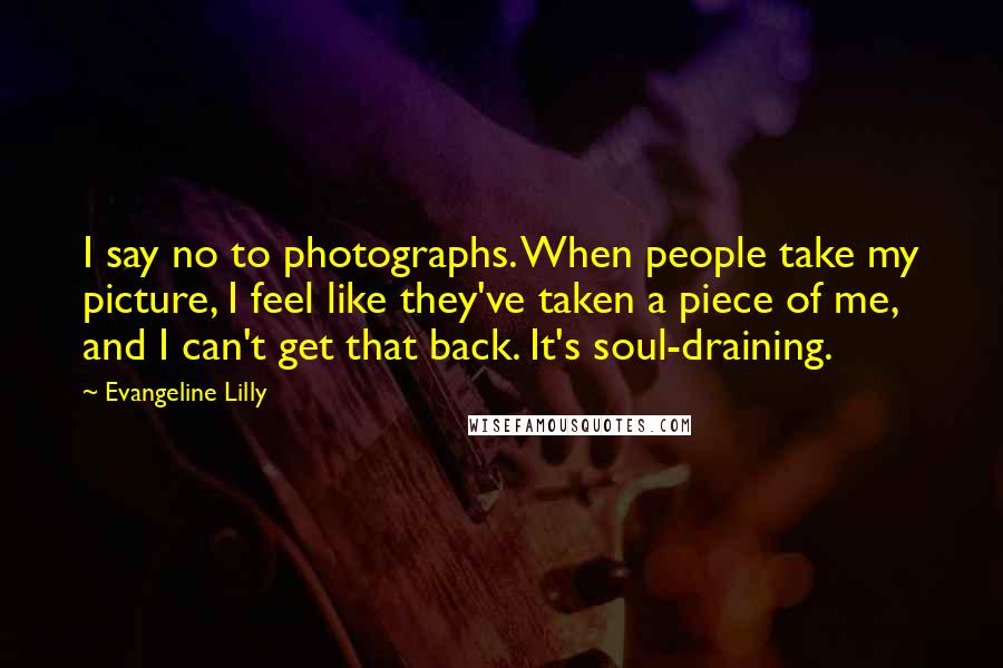 Evangeline Lilly Quotes: I say no to photographs. When people take my picture, I feel like they've taken a piece of me, and I can't get that back. It's soul-draining.