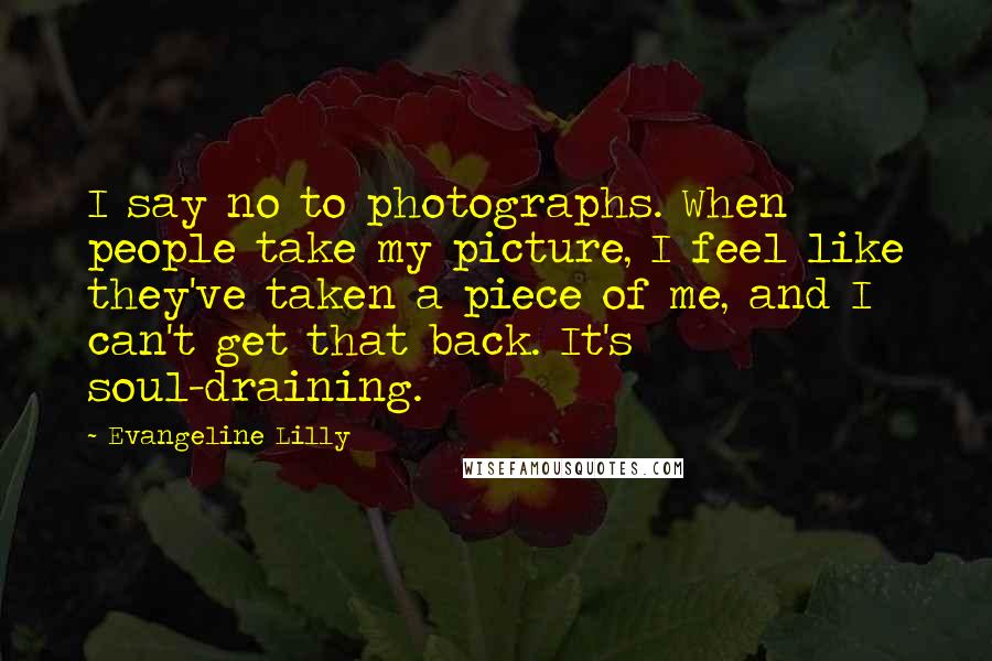 Evangeline Lilly Quotes: I say no to photographs. When people take my picture, I feel like they've taken a piece of me, and I can't get that back. It's soul-draining.