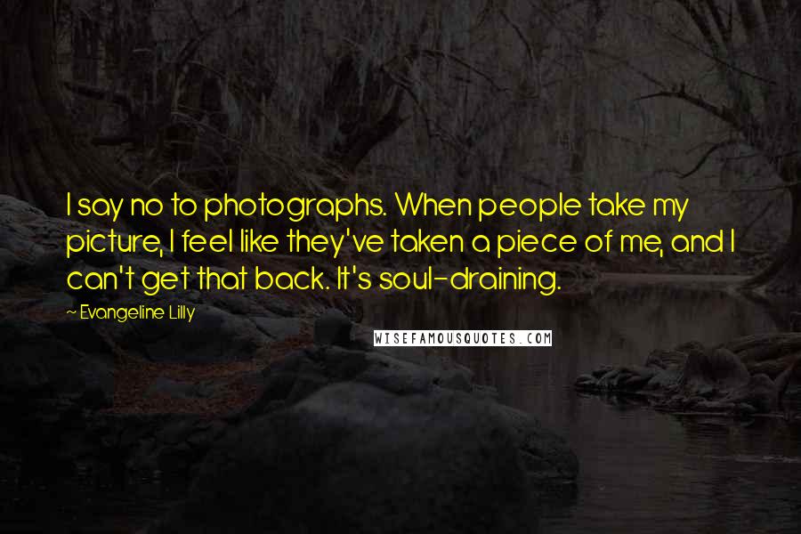 Evangeline Lilly Quotes: I say no to photographs. When people take my picture, I feel like they've taken a piece of me, and I can't get that back. It's soul-draining.