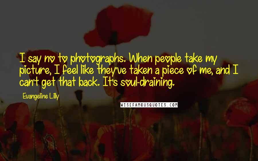 Evangeline Lilly Quotes: I say no to photographs. When people take my picture, I feel like they've taken a piece of me, and I can't get that back. It's soul-draining.