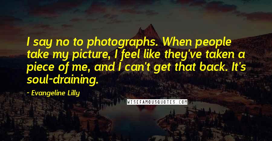 Evangeline Lilly Quotes: I say no to photographs. When people take my picture, I feel like they've taken a piece of me, and I can't get that back. It's soul-draining.