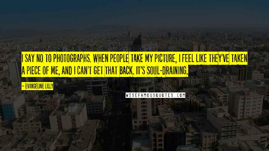 Evangeline Lilly Quotes: I say no to photographs. When people take my picture, I feel like they've taken a piece of me, and I can't get that back. It's soul-draining.