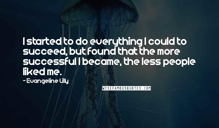 Evangeline Lilly Quotes: I started to do everything I could to succeed, but found that the more successful I became, the less people liked me.