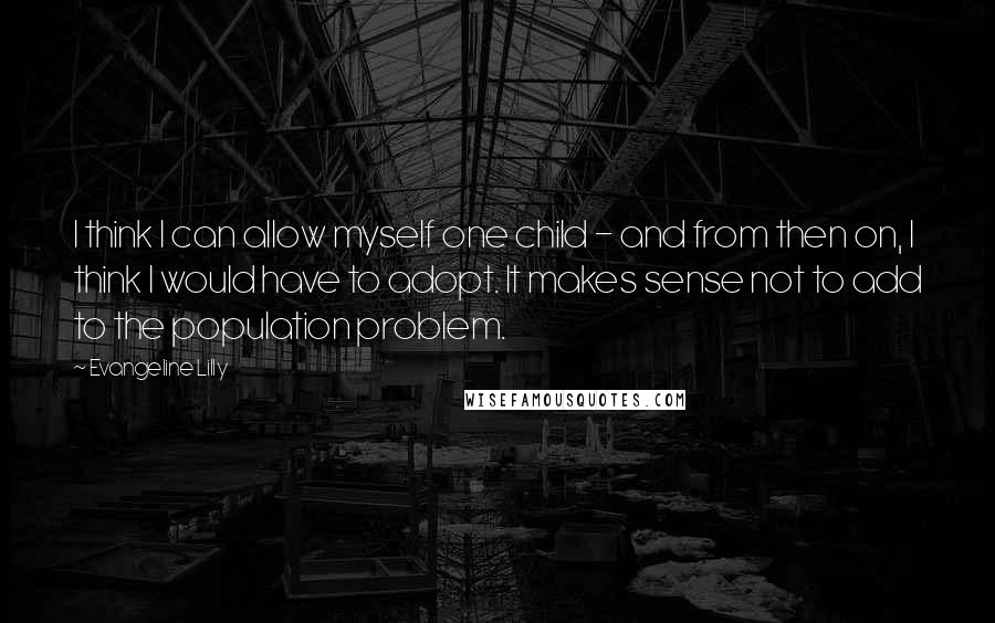 Evangeline Lilly Quotes: I think I can allow myself one child - and from then on, I think I would have to adopt. It makes sense not to add to the population problem.