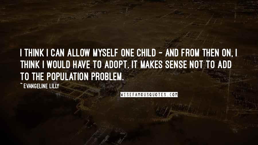 Evangeline Lilly Quotes: I think I can allow myself one child - and from then on, I think I would have to adopt. It makes sense not to add to the population problem.