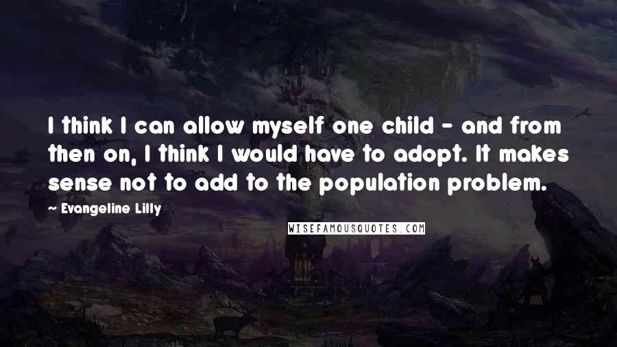 Evangeline Lilly Quotes: I think I can allow myself one child - and from then on, I think I would have to adopt. It makes sense not to add to the population problem.