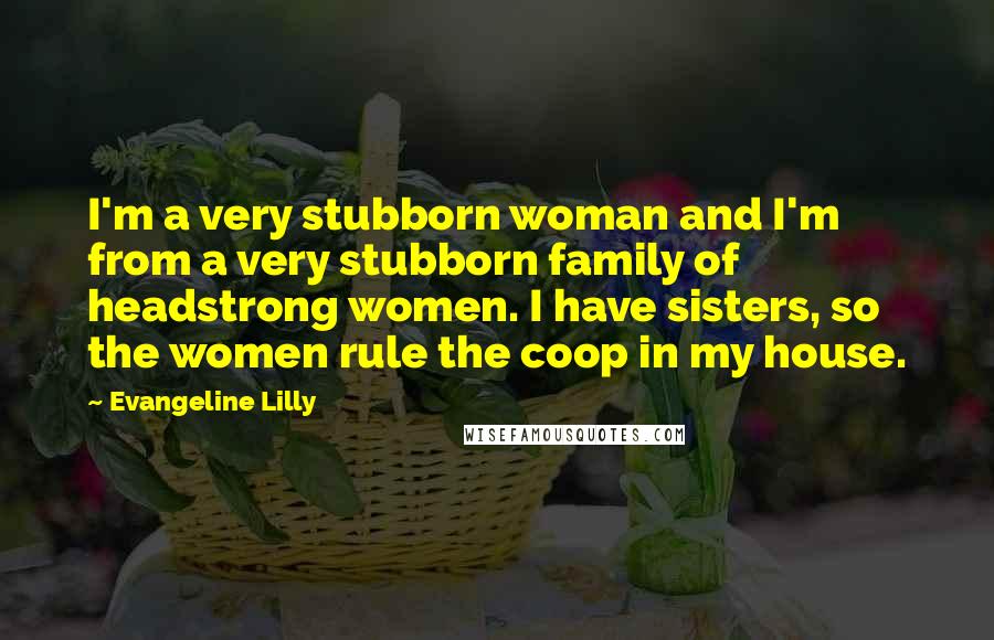 Evangeline Lilly Quotes: I'm a very stubborn woman and I'm from a very stubborn family of headstrong women. I have sisters, so the women rule the coop in my house.