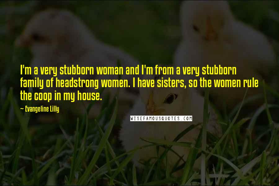 Evangeline Lilly Quotes: I'm a very stubborn woman and I'm from a very stubborn family of headstrong women. I have sisters, so the women rule the coop in my house.