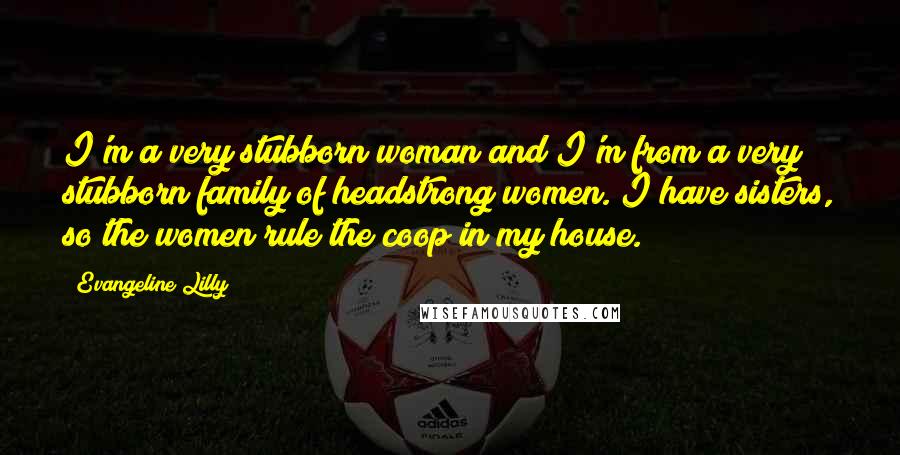 Evangeline Lilly Quotes: I'm a very stubborn woman and I'm from a very stubborn family of headstrong women. I have sisters, so the women rule the coop in my house.