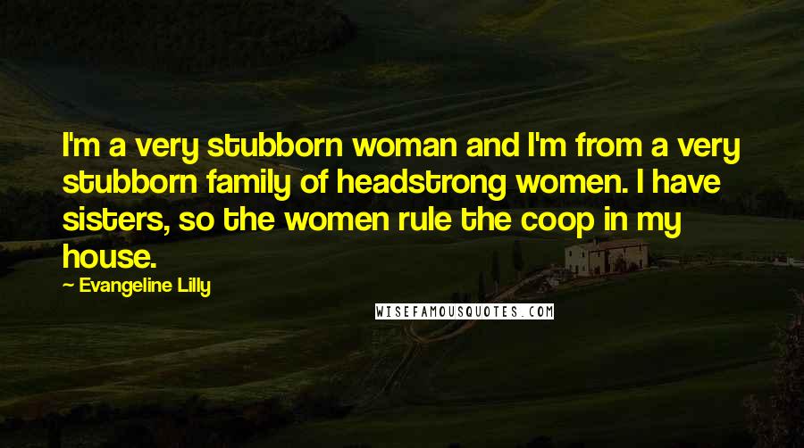 Evangeline Lilly Quotes: I'm a very stubborn woman and I'm from a very stubborn family of headstrong women. I have sisters, so the women rule the coop in my house.