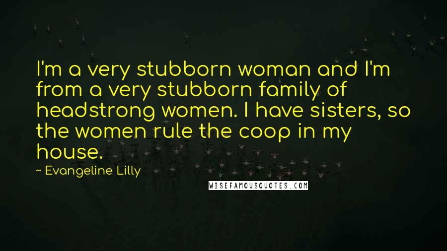 Evangeline Lilly Quotes: I'm a very stubborn woman and I'm from a very stubborn family of headstrong women. I have sisters, so the women rule the coop in my house.