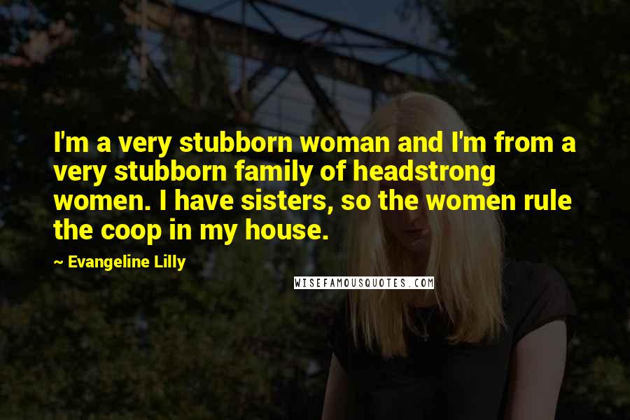 Evangeline Lilly Quotes: I'm a very stubborn woman and I'm from a very stubborn family of headstrong women. I have sisters, so the women rule the coop in my house.