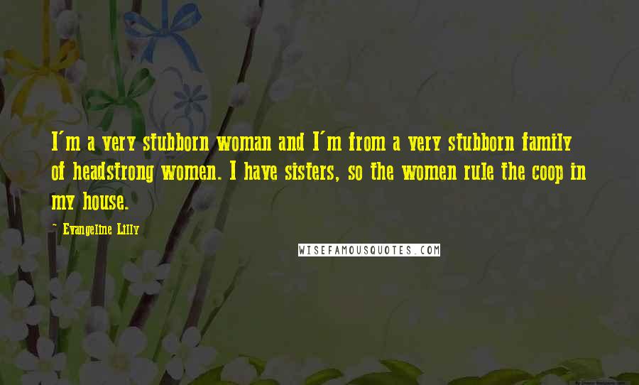 Evangeline Lilly Quotes: I'm a very stubborn woman and I'm from a very stubborn family of headstrong women. I have sisters, so the women rule the coop in my house.