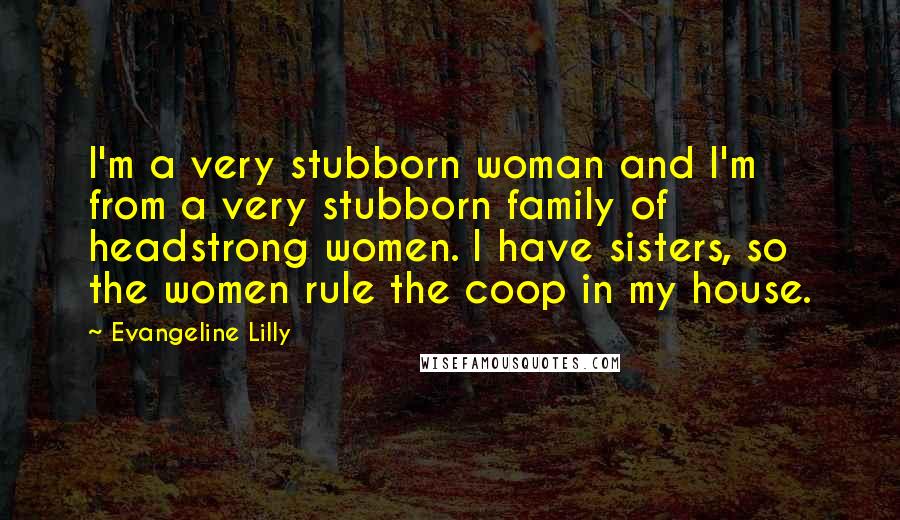 Evangeline Lilly Quotes: I'm a very stubborn woman and I'm from a very stubborn family of headstrong women. I have sisters, so the women rule the coop in my house.