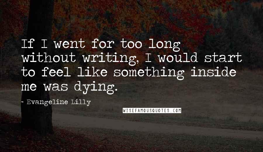 Evangeline Lilly Quotes: If I went for too long without writing, I would start to feel like something inside me was dying.