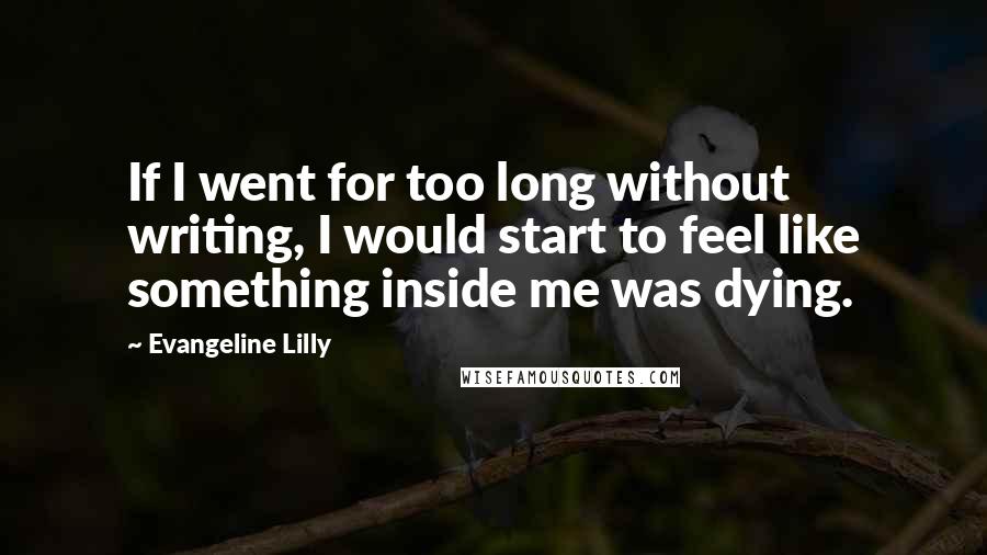 Evangeline Lilly Quotes: If I went for too long without writing, I would start to feel like something inside me was dying.