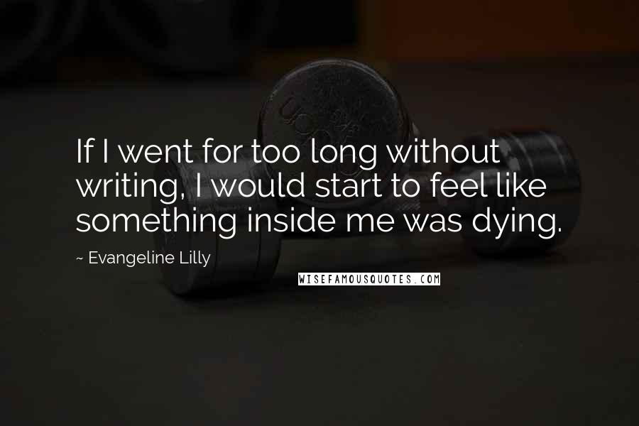 Evangeline Lilly Quotes: If I went for too long without writing, I would start to feel like something inside me was dying.