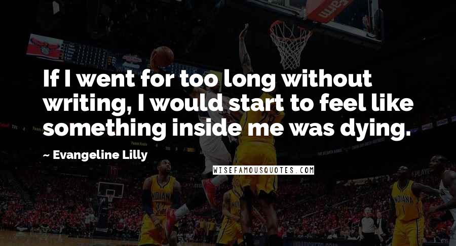 Evangeline Lilly Quotes: If I went for too long without writing, I would start to feel like something inside me was dying.