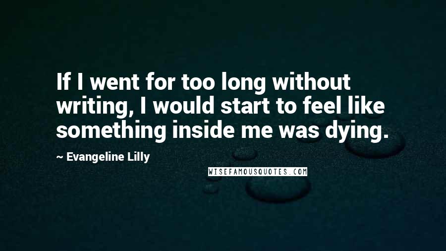 Evangeline Lilly Quotes: If I went for too long without writing, I would start to feel like something inside me was dying.