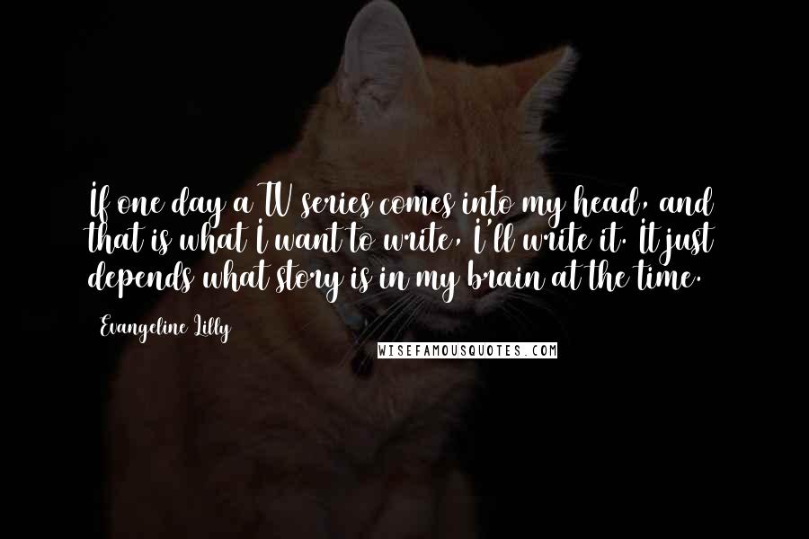 Evangeline Lilly Quotes: If one day a TV series comes into my head, and that is what I want to write, I'll write it. It just depends what story is in my brain at the time.