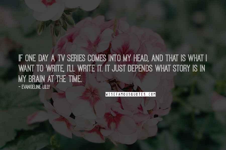 Evangeline Lilly Quotes: If one day a TV series comes into my head, and that is what I want to write, I'll write it. It just depends what story is in my brain at the time.